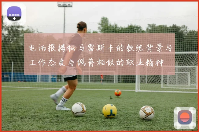 电讯报揭秘马雷斯卡的教练背景与工作态度与佩普相似的职业精神