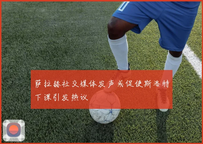 萨拉赫社交媒体发声或促使斯洛特下课引发热议