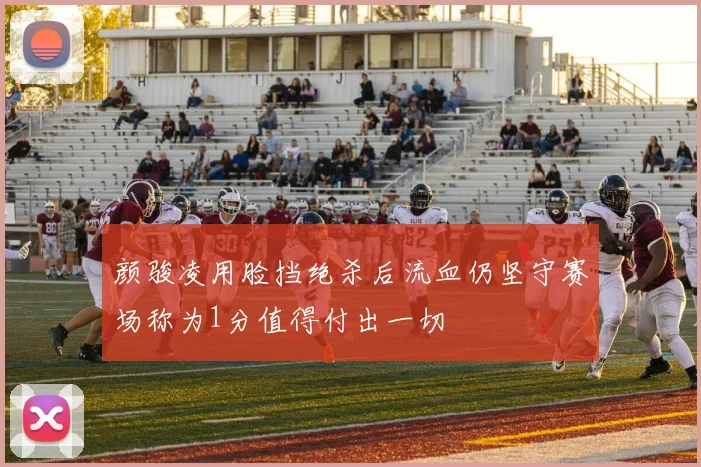 颜骏凌用脸挡绝杀后流血仍坚守赛场称为1分值得付出一切