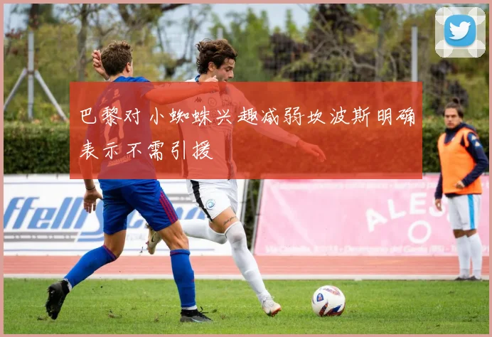 巴黎对小蜘蛛兴趣减弱坎波斯明确表示不需引援