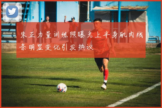 朱正力量训练照曝光上半身肌肉线条明显变化引发热议