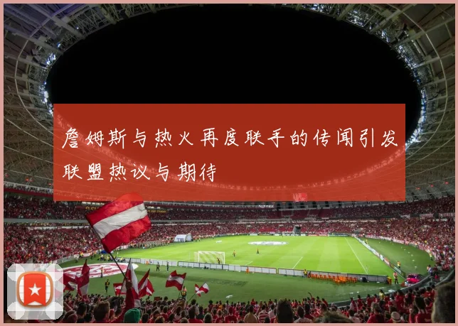 詹姆斯与热火再度联手的传闻引发联盟热议与期待