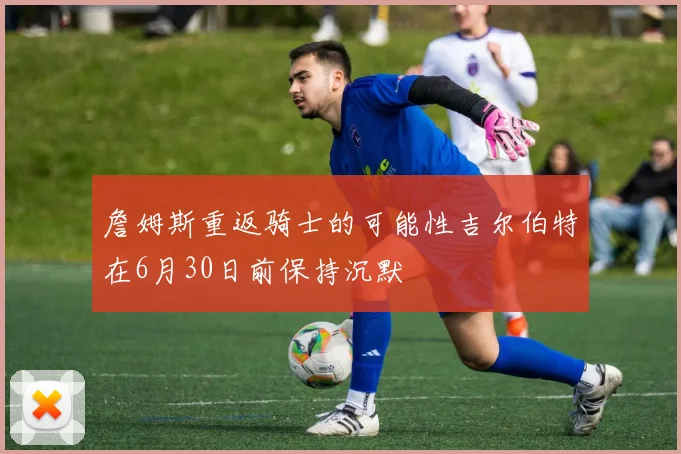 詹姆斯重返骑士的可能性吉尔伯特在6月30日前保持沉默