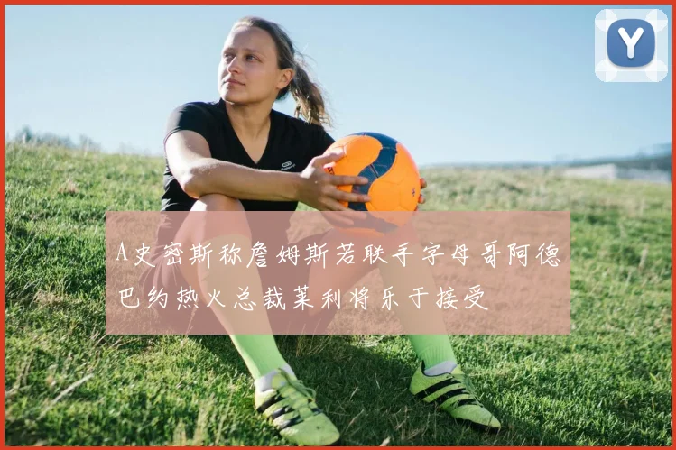 A史密斯称詹姆斯若联手字母哥阿德巴约热火总裁莱利将乐于接受