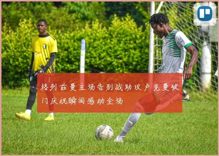 格列兹曼主场告别战助攻卢克曼破门庆祝瞬间感动全场