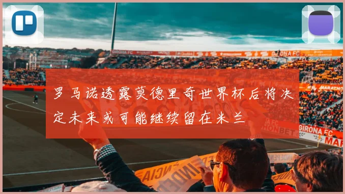 罗马诺透露莫德里奇世界杯后将决定未来或可能继续留在米兰