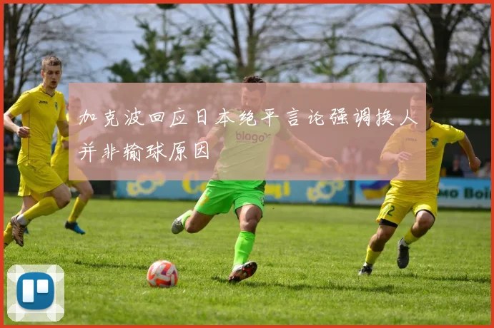 加克波回应日本绝平言论强调换人并非输球原因