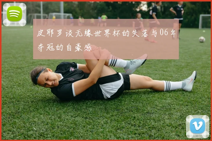 皮耶罗谈无缘世界杯的失落与06年夺冠的自豪感