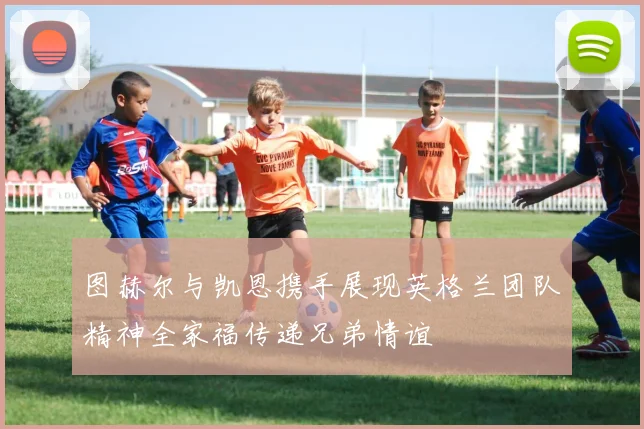 图赫尔与凯恩携手展现英格兰团队精神全家福传递兄弟情谊