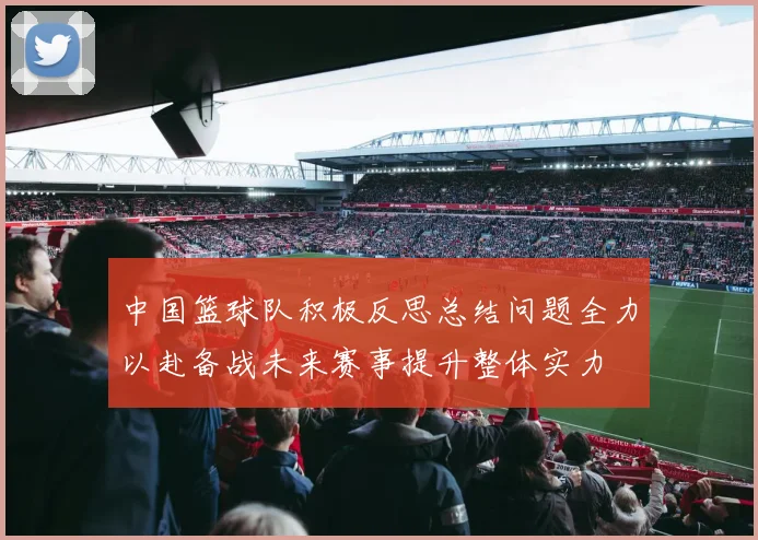 中国篮球队积极反思总结问题全力以赴备战未来赛事提升整体实力