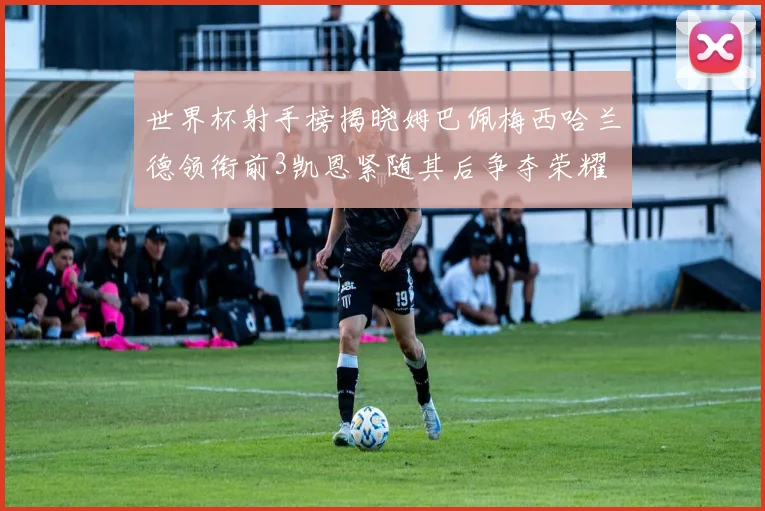 世界杯射手榜揭晓姆巴佩梅西哈兰德领衔前3凯恩紧随其后争夺荣耀