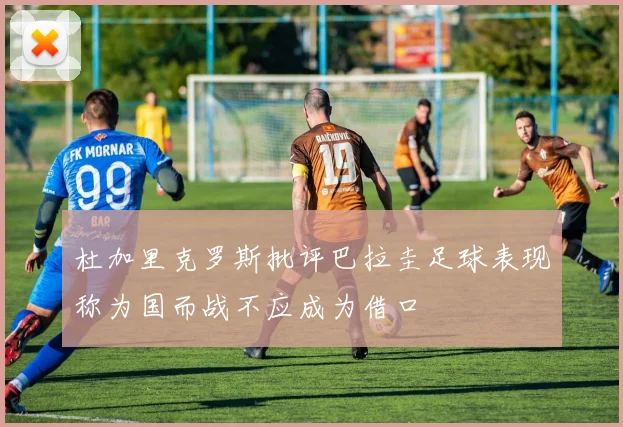 杜加里克罗斯批评巴拉圭足球表现称为国而战不应成为借口