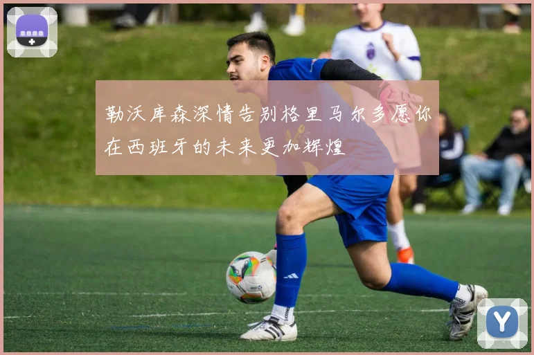 勒沃库森深情告别格里马尔多愿你在西班牙的未来更加辉煌