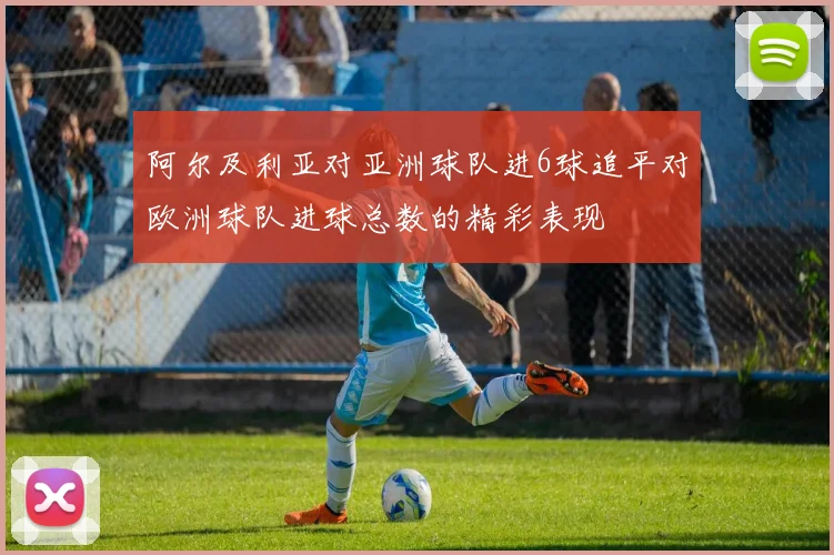 阿尔及利亚对亚洲球队进6球追平对欧洲球队进球总数的精彩表现