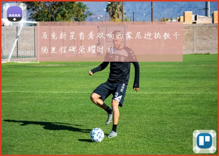 马竞新星首秀双响西蒙尼迎执教千场里程碑荣耀时刻