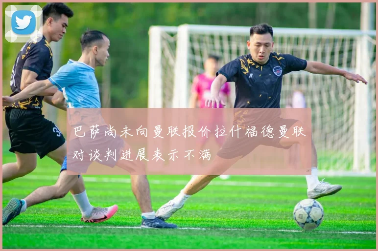 巴萨尚未向曼联报价拉什福德曼联对谈判进展表示不满